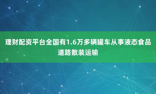 理财配资平台全国有1.6万多辆罐车从事液态食品道路散装运输