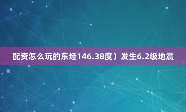 配资怎么玩的东经146.38度）发生6.2级地震