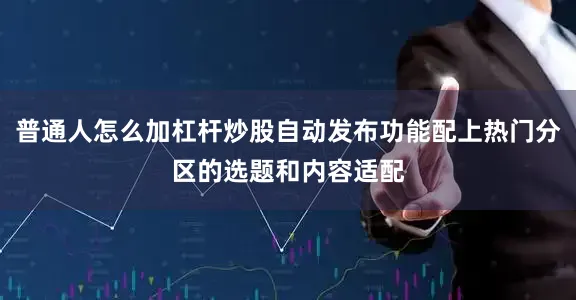 普通人怎么加杠杆炒股自动发布功能配上热门分区的选题和内容适配
