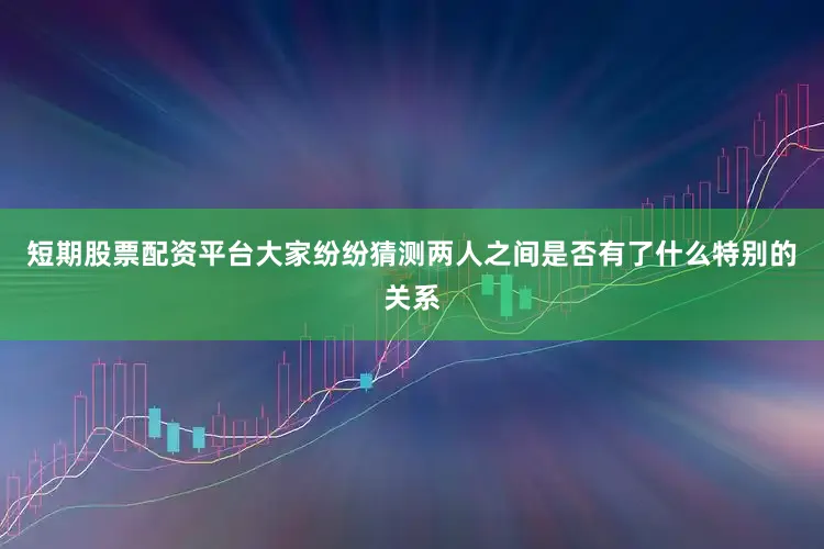 短期股票配资平台大家纷纷猜测两人之间是否有了什么特别的关系