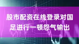 股市配资在线登录对国足进行一顿怨气输出
