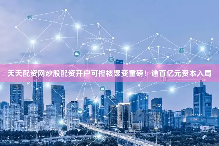 天天配资网炒股配资开户　　可控核聚变重磅！逾百亿元资本入局