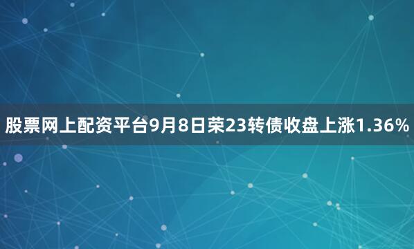 股票网上配资平台9月8日荣23转债收盘上涨1.36%