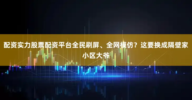 配资实力股票配资平台全民刷屏、全网模仿？这要换成隔壁家小区大爷