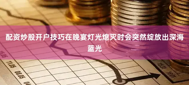 配资炒股开户技巧在晚宴灯光熄灭时会突然绽放出深海蓝光